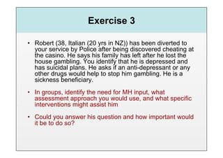 Exercise 3

•  Robert (38, Italian (20 yrs in NZ)) has been diverted to
   your service by Police after being discovered cheating at
   the casino. He says his family has left after he lost the
   house gambling. You identify that he is depressed and
   has suicidal plans. He asks if an anti-depressant or any
   other drugs would help to stop him gambling. He is a
   sickness beneficiary.
•  In groups, identify the need for MH input, what
   assessment approach you would use, and what specific
   interventions might assist him
•  Could you answer his question and how important would
   it be to do so?
 