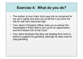 Exercise 4: What do you do?

•  The mother of your client John says she is concerned for
   her son’s safety and asks you to tell her if you think his
   risk for self harm becomes high
•  Your client’s Probation Officer asks you to advise him
   immediately if Peter fails to turn up for an appointment
   and he’ll breach him to the Court
•  Your client discloses that they are stealing from work (a
   bank) to support his gambling, although he does want to
   stop gambling
 