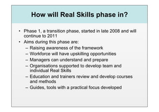 How will Real Skills phase in?

•  Phase 1, a transition phase, started in late 2008 and will
   continue to 2011
•  Aims during this phase are:
    –  Raising awareness of the framework
    –  Workforce will have upskilling opportunities
    –  Managers can understand and prepare
    –  Organisations supported to develop team and
       individual Real Skills
    –  Education and trainers review and develop courses
       and methods
    –  Guides, tools with a practical focus developed
 