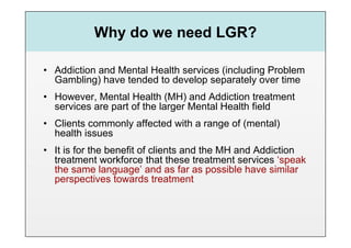 Why do we need LGR?

•  Addiction and Mental Health services (including Problem
   Gambling) have tended to develop separately over time
•  However, Mental Health (MH) and Addiction treatment
   services are part of the larger Mental Health field
•  Clients commonly affected with a range of (mental)
   health issues
•  It is for the benefit of clients and the MH and Addiction
   treatment workforce that these treatment services ‘speak
   the same language’ and as far as possible have similar
   perspectives towards treatment
 