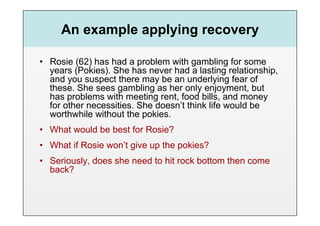 An example applying recovery

•  Rosie (62) has had a problem with gambling for some
   years (Pokies). She has never had a lasting relationship,
   and you suspect there may be an underlying fear of
   these. She sees gambling as her only enjoyment, but
   has problems with meeting rent, food bills, and money
   for other necessities. She doesn’t think life would be
   worthwhile without the pokies.
•  What would be best for Rosie?
•  What if Rosie won’t give up the pokies?
•  Seriously, does she need to hit rock bottom then come
   back?
 