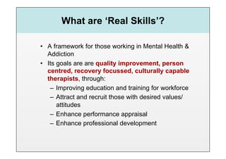 What are ‘Real Skills’?

•  A framework for those working in Mental Health &
   Addiction
•  Its goals are are quality improvement, person
   centred, recovery focussed, culturally capable
   therapists, through:
    –  Improving education and training for workforce
    –  Attract and recruit those with desired values/
       attitudes
    –  Enhance performance appraisal
    –  Enhance professional development
 