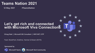 Let’s get rich and connected
with Microsoft Viva Connections
Chirag Patel | Microsoft 365 Consultant | MVP, MCT, CITP
Track: SharePoint, OneDrive, Yammer & Stream (SOYS)
Sponsored by
Microsoft Teams Microsoft Tech Community
Teams Nation 2021
12 May 2021 #TeamsNation
 