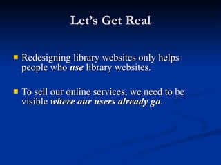 Let’s Get Real Redesigning library websites only helps people who  use  library websites. To sell our online services, we need to be visible  where our users already go . 