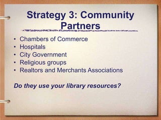 Strategy 3: Community Partners Chambers of Commerce Hospitals City Government Religious groups Realtors and Merchants Associations Do they use your library resources? 