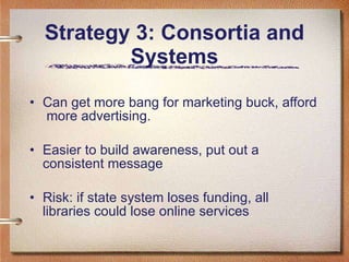 Strategy 3: Consortia and Systems Can get more bang for marketing buck, afford  more advertising. Easier to build awareness, put out a consistent message Risk: if state system loses funding, all libraries could lose online services 