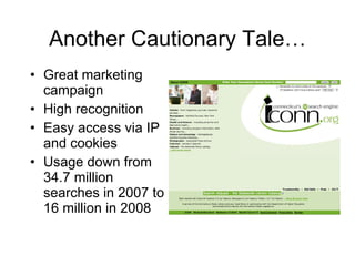 Another Cautionary Tale… Great marketing campaign High recognition Easy access via IP and cookies Usage down from 34.7 million searches in 2007 to 16 million in 2008 