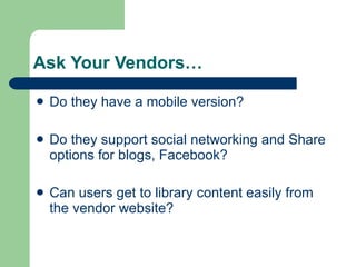 Ask Your Vendors… Do they have a mobile version? Do they support social networking and Share options for blogs, Facebook? Can users get to library content easily from the vendor website? 