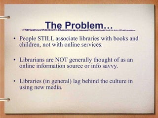 The Problem… People STILL associate libraries with books and children, not with online services. Librarians are NOT generally thought of as an online information source or info savvy. Libraries (in general) lag behind the culture in using new media. 