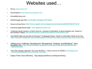 Websites used… Quova,  www. quova .com   Auto-Graphics,  http://www4.auto-graphics.com   AccessMyLibrary.com Gale/Cengage app store,  www.gale. cengage .com/apps/   Itunes and App Store,  http://itunes.apple.com/us/app/accessmylibrary/id342518632?mt=8   Overdrive Digital Bookmobile,  www. digitalbookmobile .com “ Unethical Library Vendors: A Call to Arms for  Libraries to Fight Back” by Sara Houghton-Jan. Posted on the Librarian in Black,  http://librarianinblack.net/librarianinblack/2010/04/vendors.html   “ Has EBSCO Become the New Evil Empire?” by Meredith Farkas. Posted on Information Wants to be Free,  http://meredith.wolfwater.com/wordpress/2010/04/02/has-ebsco-become-the-new-evil-empire/   “ eResources: Collection Development, Management, Analysis, and Marketing”, Sara Houghton-Jan,  http:// librarianinblack . typepad .com/ librarianinblack /files/ eResources -NSLS2008. pdf   “ Have We Created a Monster?” By Loren MccRory --  Library Journal,  9/15/2009  www. libraryjournal .com/article/CA6696560.html?q=monster+ mccrory &   Calgary Public Library Marketing,  blog.calgarypubliclibrary.com/blogs/marketing  