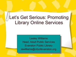 Let’s Get Serious: Promoting Library Online Services Lesley Williams Head, Adult Public Services Evanston Public Library [email_address] 
