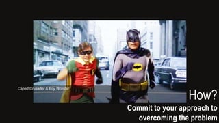 How?
Commit to your approach to
overcoming the problem
Caped Crusader & Boy Wonder
 