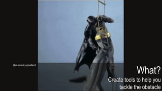 What?
Create tools to help you
tackle the obstacle
Bat-shark repellent
 