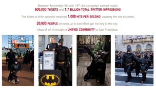 Between November 5th and 16th, the campaign earned nearly
600,000 TWEETS and 1.7 BILLION TOTAL TWITTER IMPRESSIONS
The Make-a-Wish website received 1,000 HITS PER SECOND, causing the site to crash.
Most of all, it brought a UNIFIED COMMUNITY to San Francisco.
20,000 PEOPLE showed up to see Miles get his key to the city.
 
