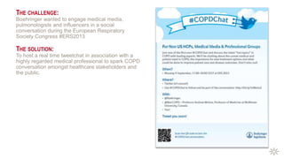THE CHALLENGE:
Boehringer wanted to engage medical media,
pulmonologists and influencers in a social
conversation during the European Respiratory
Society Congress #ERS2013
THE SOLUTION:
To host a real time tweetchat in association with a
highly regarded medical professional to spark COPD
conversation amongst healthcare stakeholders and
the public.
 