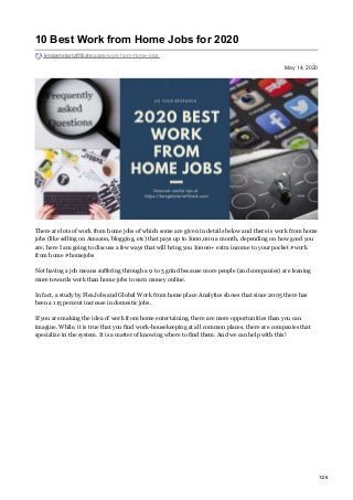 May 14, 2020
10 Best Work from Home Jobs for 2020
letsgetstartaffiliate.com/work-from-home-jobs
There are lots of work from home jobs of which some are given in details below and there is work from home
jobs (like selling on Amazon, blogging, etc) that pays up to $100,000 a month, depending on how good you
are, here I am going to discuss a few ways that will bring you $1000+ extra income to your pocket #work
from home #homejobs
Not having a job means suffering through a 9 to 5 grind because more people (and companies) are leaning
more towards work than home jobs to earn money online.
In fact, a study by FlexJobs and Global Work from home place Analytics shows that since 2005 there has
been a 115 percent increase in domestic jobs.
If you are making the idea of work from home entertaining, there are more opportunities than you can
imagine. While, it is true that you find work-housekeeping at all common places, there are companies that
specialize in the system. It is a matter of knowing where to find them. And we can help with this!
1/26
 