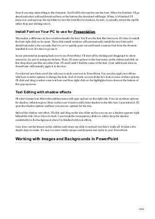 Even if you stop subscribing to the elements. You’ll still be licensed to use the font. When I’m finished. I’ll go
ahead and select add and download here at the bottom the download will begin. When, it’s finished. I’ll
jump over and open up the zip folder to view the font files in windows, be sure, to actually extract the zip file
rather than just clicking into it.
Install Font on Your PC to use for Presentation
This makes a difference in how windows handle the font. You’ll see the font files here now. It’s time to install
the font right click on its name. Then click install windows will automatically install the new font and it
should only take a few seconds, that’s it, we’ve quickly gone out and found a custom font from the element.
Installed it now. It’s time to go use it.
In our presentation jumping back over to my PowerPoint. I’ll start off by clicking and dragging it to select
some text. As, you’re seeing me do here. Then, I’ll come up here to the font menu on the ribbon and click on
this drop down just like any other font. I’ll scroll until I find the name of the font. I just added and click on
PowerPoint will instantly apply it to the text.
I’ve selected new fonts aren’t the only way to style your text in PowerPoint. You can also apply text effects
which are creative options to change the look. Feel of words on your slides let’s look at some of these options.
I’ll click and drag to select some text here and then right click on the highlighted area down at the bottom of
this pop-up menu.
Text Editing with shadow effects
I’ll select format text effects this sidebar menu will open up here on the right side. You can see these options
for shadow, reflection glow. More in this case I want to add a faint shadow to the title text. I just selected. I’ll
open the shadow options and here you can see, options for the size.
Style of the shadow text effect. I’ll click and drag on the size slider and as you can see a shadow appears right
behind the title. Once I have it sized. I can tweak the transparency slider as well to keep the shadow
comfortably in the background, when I’m finished with text effects.
I can close out the format on the sidebar and return my slide to normal view that’s really all. It takes a few
simple steps to make. It’s easy to create totally unique and dynamic text styles in your PowerPoint.
Working with Images and Backgrounds in PowerPoint
12/32
 