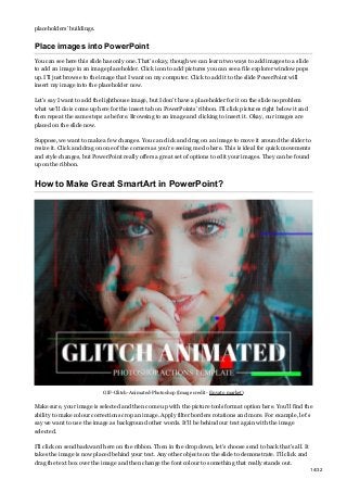 placeholders’ buildings.
Place images into PowerPoint
You can see here this slide has only one. That’s okay, though we can learn two ways to add images to a slide
to add an image in an image placeholder. Click icon to add pictures you can see a file explorer window pops
up. I’ll just browse to the image that I want on my computer. Click to add it to the slide PowerPoint will
insert my image into the placeholder now.
Let’s say I want to add the lighthouse image, but I don’t have a placeholder for it on the slide no problem
what we’ll do is come up here for the insert tab on PowerPoints’ ribbon. I’ll click pictures right below it and
then repeat the same steps as before. Browsing to an image and clicking to insert it. Okay, our images are
placed on the slide now.
Suppose, we want to make a few changes. You can click and drag on an image to move it around the slider to
resize it. Click and drag on one of the corners as you’re seeing me do here. This is ideal for quick movements
and style changes, but PowerPoint really offers a great set of options to edit your images. They can be found
up on the ribbon.
How to Make Great SmartArt in PowerPoint?
GIF-Glitch-Animated-Photoshop (Image credit- Envato market)
Make sure, your image is selected and then come up with the picture tools format option here. You’ll find the
ability to make colour corrections crop an image. Apply filter borders rotations and more. For example, let’s
say we want to use the image as background other words. It’ll be behind our text again with the image
selected.
I’ll click on send backward here on the ribbon. Then in the drop down, let’s choose send to back that’s all. It
takes the image is now placed behind your text. Any other objects on the slide to demonstrate. I’ll click and
drag the text box over the image and then change the font colour to something that really stands out.
14/32
 