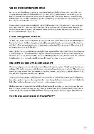 Use pre-built chart template series
As, you can see, it’s really easy to make an image into a background photo. Smart art is a powerful way to
visualize data and concepts in Microsoft PowerPoint it’s a series of pre-built chart templates that you can
fully customize to meet your needs money PowerPoint templates from Envato elements. Include amazing
built-in charts, but sometimes you have to go totally custom to get your point across. I’m working on a slide
here. As, you can see it’s all tucked so far.
I want to make it more engaging and so I’m going to add smart art over here in the empty space to browse
smart art options. Let’s come up here for the insert tab on the PowerPoint ribbon over near the center. I’ll
find the button labelled smart art and click on it. You’ll see a selector menu pop-up where you can browse
the wide variety of smart art available.
Create management structure
All views are a master view of every smart art design. If you want to drill down click on one of these options
here on the left side. You’ll see the cycles, relationships pyramids. More for my presentation what I want to
do is show off the management structure of my company that sounds like a hierarchy, so I’ll go ahead and
click on hierarchy here on the left side.
Once, I do this you can see that there are several options previewed here in the center. Let’s say my company
is led by a single CEO with multiple direct reports. This option here on the left side looks like a good fit, so
I’ll click to preview and then choose OK. The smart art will appear here on my slide as you can see. There are
text placeholders that overlay the stylish graphics that smart art brings to your presentation.
Repeat the process with proper alignment
This menu that pops up is where I edit the placeholders to fit my own content. I’ll click here in the first box
and type CEO. As, I type you can watch the smart artist uploading and resizing in real time. I’ll go ahead and
repeat this typing over each text placeholder with my own content. Okay, now we’ve got the smart art filled
with, it’s time to explore some of our style options.
You’ll see two new menus that have appeared under the smart art tools heading here at the top design and
format first up. Let’s check out the design tab where I can change the layout promote order individual nodes
in the chart or change the smart art style let’s say I want to change the colour.
I’ll click on change colours here in the middle and then browse these various colour options once find one,
then I’ll click on it and PowerPoint will apply it to the smart art next up. Let’s check out the format tab this
applies mostly to the entire SmartArt illustration. Although you can edit each note or part of the smart art.
How to Use Animations in PowerPoint?
15/32
 
