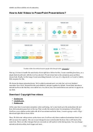 subtitle and then add the swivel animation.
How to Add Videos to PowerPoint Presentations?
Timeline-slides-PowerPoint-keynote-google-slide (Image Credit- Infographic)
Next up, it’s time to handle the main body of text right here. Below for this, I want something less fancy, so a
simple fade should work with the text box selected. I’ll just return here to the animation pane and then
choose fade. Finally, for the image I want something dramatic. Let’s say, it’s a big unveil, so I want to build a
little suspense for this.
I’ll choose the shape animation boom. We’ve added 4 animations to our side, but we’re not finished
remember how I said. Wanted the title and subtitle to animate together by default. PowerPoint introduces
animations the order that they were added one, two, three, four, but wanted items one and two to appear on
my slide.
Download Copyright free videos
1. Pexeles.Com
2. Unsplash.com
3. Pixabay.com
At the same time to customize animation order and timing. Let’s come back up to the animations tab and
then click animation pane here at the top. This is really the control center for animations in PowerPoint.
You’ll see a new sidebar on the right with all of our animations listed. Since, I want to group 1 and 2. I’ll go
ahead and right click on item 2 here.
Then, I’ll click start with previous on the down now. You’ll see only three numbered animations listed, but
still our same four options. The one we just changed is now nested under the item. One so it’ll start at the
same time. There are other changes that you can make as well up here in the timing menu. You can change
animation duration delay start trigger and more.
17/32
 