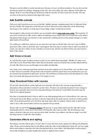 This gives you the ability to match animations to the pace of your overall presentation. You can also reorder
animations up here by clicking. Dragging on the side. Just a few clicks, the entire dynamic of the slide can
change. That’s it, now that things are styled and ordered correctly. It’s time to preview our side. I’ll come
over here to the preview button in the upper left corner.
Add Subtitle animate
Click on it and it’s perfect as you can see the title. Subtitle animate, simultaneously, they’re followed by the
text box. Finally, the image here on the left one word of caution too much animation can be distracting.
Annoying to your audience, it really pays to keep things simple. Understated content.
One example is video in just a few clicks, you can actually embed avideo right onto a slide. This is perfect. If
you need a visual aid or really want to explore something in more depth videos in PowerPoint can be edited.
Changed just like images you also have a nice assortment of editing tools to make simple changes to a video
right inside of PowerPoint.
I’m working on a slide here and you can see some text over here on the left side. Let’s say I want to fill the
space here with a video to add a bit more visual appeal. The first step is to find a video to add to my slide. Of
course, you may have videos of your own that you want to use, but let’s say that isn’t the case and I need to
find a video online
Add Voice or music
As, with all other types of online content you have to be careful about copyrights. Whether it’s okay to use
web video in your PowerPoint that’s where Envato elements comes in elements has recently added a library
of stock video that you can use through your monthly membership.
Let’s jump over to elements and check out their stock video options for my PowerPoint. Let’s say that I want
to show video of a waterfall. I’ll type that in the search box and then press enter on my keyboard as you can
see elements has hundreds of options for me here. I’ll scroll down and then click on the thumbnail of a video
that I can watch this larger preview here. If I’m ready to use it.
Keep Download Video with Licance
I’ll just click download here on the right side now elements will ask me for a license usage basically a
description of how and where I intend to use the video. I’ll select one and click download. You’re seeing me
do here now remember that even if you stop subscribing to the element. You’ll still be licensed to use the
video for its original purpose.
My video is downloaded and it’s time to add it to my slide jumping back over to PowerPoint. Let’s come up
to the insert tab on the ribbon over here on the far-right side in the media section. You’ll see a button called
video. I’ll go ahead and click on it. You’ll see this drop down with two options. Online video is useful if you
want to use a video stored online, but for our purposes let’s go ahead.
Choose video on my PC this browser window will open up. I can go ahead and locate the video file we just
downloaded select it. Press insert PowerPoint will drop the video onto my slide. The first thing you may
notice is that the video may cover up your entire slide, but that’s no problem. Just like an image I can click
and drag corners to make the video smaller.
Customize effects and styling
Then drag it over the slide in place. It’s just where I want. Also have many options for editing and styling the
video. These can be found up here on the ribbon under the video tools heading the format tab. Let’s me apply
effects and styling to customize the video the playback tab is a true editor. One thing that’s worth noting is
some video templates are quite lengthy that means it might be best to show.
18/32
 