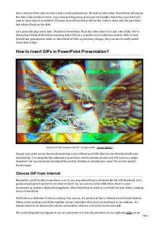 Just a section of the video to trim a video on the playback tab. I’ll click on trim video, PowerPoint will pop up
this trim video window to trim. I can click and drag these green and red handles. Select the exact interval I
want to show when I’m satisfied. I’ll press ok and PowerPoint will cut the video to show only the part that I
had selected back on the slide.
Let’s press this play arrow here. Watch his PowerPoint. Plays the video, that’s it in just a few clicks. We’ve
dressed up a blank slide with an amazing video GIF are a popular way to add some motion. Style to your
PowerPoint presentation while we often think of GIFs as just funny images, they can also be really useful
visual aids to help.
How to Insert GIFs in PowerPoint Presentation?
What You’ll Be Creating with Gif – (Image credit- Envato Market)
You get your point across Envato elements has a nice collection of GIFs that you can download with your
membership. I’m using this flat animated icon set here, which includes several cool GIF icons in a single
download. Let’s go ahead and download the pack by clicking on download as usual. We need to specify
license usage.
Choose GIF from Internet
Remember, you’ll be able to use these, even if, you stop subscribing to elements the file will download. Let’s
go ahead and open it up here to see what we have! As, you can see in the folder here, there’s a nice
assortment an airplane clipboard megaphone. More keep these in mind as you build out your slides, jumping
over to PowerPoint.
We’ll look at a slide that I’ve been creating. You can see, it’s pretty text heavy without a lot of visual interest.
When, you’re putting your slides together, always remember that you’re presenting it to an audience. It’s
human nature to be attracted by colours and motion, whereas, text alone can become dull.
The worst thing that can happen to you as a presenter is to lose the attention of your audience.GIFs are an
19/32
 