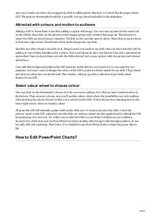 easy way to make sure they stay engaged my slide is talking about data here, so it feels like the paper charts
GIF. The pack we downloaded would be a good fit. Let’s go ahead and add it to the slideshow.
Attracted with colours and motion to audience
Adding a GIF to PowerPoint is just like adding a regular still image. You can come up here for the insert tab
on the ribbon, then click on the pictures in the images group in the window that pops up. Then browse to
where the GIFs are stored on my computer. I’ll click on the one that want to select. Then click on insert down
in the lower right corner PowerPoint will drop the image onto my slide.
Just like any other image I can click on it. Drag to move it around on my slide. One can also resize the GIF by
pulling on one of these handles in the corners. You’re seeing me do here, but this isn’t the only customization
option that I have to check those out with the GIFs selected. Let’s come up here with the picture tools format
option here.
I can add effects align and position the GIF precisely on the slide or even rotate it to a new angle for our
purposes. Let’s say I want to change the colour of the GIF to make it a better match for my slide. I’ll go ahead
and click on colour here on the left side. This window will pop up with a collection of pre-built colour
themes for my GIF.
Select colour wheel to choose colour
Now can click on the thumbnail to choose it or for even more options, let’s click on more variations here at
the bottom. Then on more colours, now you’ll see this colour wheel where the possibilities are truly endless.
Click and drag the colour chooser to find a new colour for the GIFs. Notice the preview changing here in the
lower right corner, when we found a colour.
I’ll press the GIF will instantly update itself on the slide now. It’s time to preview the GIFs. I start the
preview watch as the GIF, animated onto the slide our custom colours are also applied and by default the GIF
keeps playing over and over. It’s really easy to add cool GIFs to your slides to help keep your audience
focused. One of the best uses for PowerPoint is to help visualize data trying to talk through numbers. It can
be really dull and confusing. That’s why, it’s so helpful to use PowerPoint charts to help bring your data to
life.
How to Edit PowerPoint Charts?
20/32
 