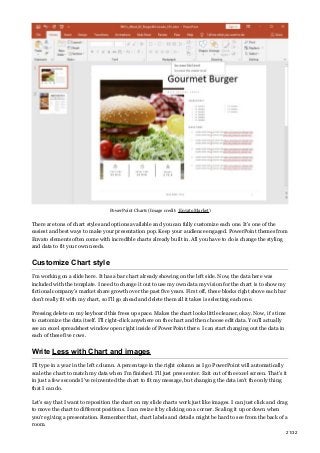 PowerPoint Charts (Image credit: Envato Market)
There are tons of chart styles and options available and you can fully customize each one. It’s one of the
easiest and best ways to make your presentation pop. Keep your audience engaged. PowerPoint themes from
Envato elements often come with incredible charts already built in. All you have to do is change the styling
and data to fit your own needs.
Customize Chart style
I’m working on a slide here. It has a bar chart already showing on the left side. Now, the data here was
included with the template. I need to change it out to use my own data my vision for the chart is to show my
fictional company’s market share growth over the past five years. First off, these blocks right above each bar
don’t really fit with my chart, so I’ll go ahead and delete them all it takes is selecting each one.
Pressing delete on my keyboard this frees up space. Makes the chart looks little cleaner, okay. Now, it’s time
to customize the data itself. I’ll right-click anywhere on the chart and then choose edit data. You’ll actually
see an excel spreadsheet window open right inside of PowerPoint there. I can start changing out the data in
each of these five rows.
Write Less with Chart and images
I’ll type in a year in the left column. A percentage in the right column as I go PowerPoint will automatically
scale the chart to match my data when I’m finished. I’ll just press enter. Exit out of the excel screen. That’s it
in just a few seconds I’ve reinvented the chart to fit my message, but changing the data isn’t the only thing
that I can do.
Let’s say that I want to reposition the chart on my slide charts work just like images. I can just click and drag
to move the chart to different positions. I can resize it by clicking on a corner. Scaling it up or down when
you’re giving a presentation. Remember that, chart labels and details might be hard to see from the back of a
room.
21/32
 