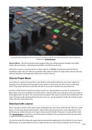 You should skip sound effects if you want to learn how to make an effective PowerPoint presentation without distractions.
(Image source: Envato Elements.)
Sound effects – like the swoop that used to happen when your college professor brought a new bullet
point to the power point – distracting and outdated. Avoid this in most cases.
Add audio or music to your presentation to inject interest or highlight an important point, but there is
something to take extra care with. If you include audio, make sure that your usage really connects with your
audience and takes a fresh approach. Otherwise, it is best to leave it.
Choose Proper Music
I’m working on a pitch tech presentation and I think it could really benefit from some music added to it.
Jumping over to the element’s homepage I’ll come up here to the browse tab. Hover over it on the drop
down. I’ll go ahead and choose music this will narrow my search to include only music files now.
It’s time to think about the type of music that I want to use. My presentation is meant for my business so
high-volume rock music probably isn’t the best choice. Instead, I’d like some soft piano music just to play in
the background let’s go ahead. Try a broad search term piano. That type it in and hit enter and elements will
return all music results matching that keywords you can see. I get thousands of results. I’ll scroll down until
I find a title that looks right for me.
Download with Lisance
Then, I can play a preview of the music just by clicking this play arrow here on the left side. This one sounds
great, so I want to go ahead and download it. Click on this download arrow here on the right side now. We
get this pop-up window that asks me to input a license used for the file. Then give it a name and then click
add. Download here at the bottom once the download is finished. Now go ahead and extract the zip archive
to easily access the sound file inside.
I can see the music files along with supporting documentation jumping back to PowerPoint. It’s now time to
add the music to my presentation I want it to play from the very start of my presentation. So, let’s be sure
24/32
 