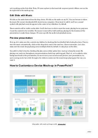 we’re working on the first slide. Then, I’ll come up here to the insert tab on power point’s ribbon over on the
far-right side in the media group.
Edit Slide with Music
I’ll click on the audio button from the drop down. I’ll click on the audio on my PC. You can browse to where
the music file we just downloaded iOS stored on my computer. Press insert to add it you’ll see a sound
symbol with playback controls appear in the center of my slideshow by default.
These controls will be visible on the slide. You’ll also have to click to start the music playing for my purposes.
I want the controls to be invisible. The music to start all by itself and keep playing for the duration of the
presentation to make those changes. I’ll come up with the audio tools playback menu.
Preview presentation
First up, let’s make sure the controls stay hidden by checking this box labelled hide during the show. Then to
start the music automatically, click on this drop down next to the start box. Choose automatic. Let’s also
make sure the music keeps playing across multiple slides by default. It only plays on the slide.
You add it to that’s done by checking this play across slides option here. Last up to keep the music file
playing over and over throughout your presentation check loop until stopped. That’s it, we’ve added a calm
background track to the presentation, be sure to turn your sound on and preview your presentation. As,
you’re seeing me do here click through a few slides to make sure the music keeps playing just the way you
want it.
How to Customize a Device Mock-up in PowerPoint?
Infographic with mock-up (Image credit: Infographic)
25/32
 