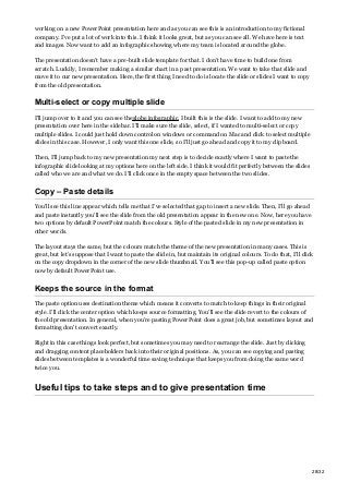 working on a new PowerPoint presentation here and as you can see this is an introduction to my fictional
company. I’ve put a lot of work into this. I think it looks great, but as you can see all. We have here is text
and images. Now want to add an infographic showing where my team is located around the globe.
The presentation doesn’t have a pre-built slide template for that. I don’t have time to build one from
scratch. Luckily, I remember making a similar chart in a past presentation. We want to take that slide and
move it to our new presentation. Here, the first thing I need to do is locate the slide or slides I want to copy
from the old presentation.
Multi-select or copy multiple slide
I’ll jump over to it and you can see theglobe infographic. I built this is the slide. I want to add to my new
presentation over here in the sidebar. I’ll make sure the slide, select, if I wanted to multi-select or copy
multiple slides. I could just hold down control on windows or command on Mac and click to select multiple
slides in this case. However, I only want this one slide, so I’ll just go ahead and copy it to my clipboard.
Then, I’ll jump back to my new presentation my next step is to decide exactly where I want to paste the
infographic slide looking at my options here on the left side. I think it would fit perfectly between the slides
called who we are and what we do. I’ll click once in the empty space between the two slides.
Copy – Paste details
You’ll see this line appear which tells me that I’ve selected that gap to insert a new slide. Then, I’ll go ahead
and paste instantly you’ll see the slide from the old presentation appear in the new one. Now, here you have
two options by default PowerPoint match the colours. Style of the pasted slide in my new presentation in
other words.
The layout stays the same, but the colours match the theme of the new presentation in many cases. This is
great, but let’s suppose that I want to paste the slide in, but maintain its original colours. To do that, I’ll click
on the copy dropdown in the corner of the new slide thumbnail. You’ll see this pop-up called paste option
now by default PowerPoint use.
Keeps the source in the format
The paste option uses destination theme which means it converts to match to keep things in their original
style. I’ll click the center option which keeps source formatting. You’ll see the slide revert to the colours of
the old presentation. In general, when you’re pasting PowerPoint does a great job, but sometimes layout and
formatting don’t convert exactly.
Right in this case things look perfect, but sometimes you may need to rearrange the slide. Just by clicking
and dragging content placeholders back into their original positions. As, you can see copying and pasting
slides between templates is a wonderful time saving technique that keeps you from doing the same word
twice you.
Useful tips to take steps and to give presentation time
28/32
 