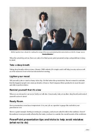 Skilled speakers have a knack for reading the energy of the room and adjusting their presentation on the fly. (Image source:
Envato Elements.)
When the actual day arrives, there are only a few final power point presentation tips and guidelines to keep
in mind:
Take a deep breath
Taking deep breaths relieves stress. (Source: NHS website) It’s simple and it will help you stay calm as well
as at the moment. Even to the last minute before starting.
Lighten your mood
Tell yourself a joke or watch a funny video clip. Do this before the presentation. Recent research concludes
that the happiest people were more productive. (Source: Fast Company) More productive is more focused
and able to perform better.
Remind yourself that it’s slow
When we are stressed or nerves (or both), we talk fast. Consciously, take yet another deep breath and remind
yourself to slow it down!
Ready Room
Every presentation room has a temperature. It is your job as a speaker to gauge this and tailor your
presentation to it.
Here is a great example. Sorting is coming to a company, and you are asked to talk to the audience. Even if
the audience is not personally affected by the tasks, you have to consider the overall morale of the workforce.
PowerPoint presentation tips and tricks to help avoid mistakes
(what not to do)
29/32
 