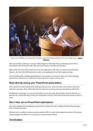 Top pros use mindfulness to conquer fears and deliver a good PowerPoint presentation every time. (Image source: Envato
Elements.)
The fear of public speaking is a real one. Many beginners think that if they are feeling nervous that a
presentation will not succeed well. This may cause them to cancel the presentation.
Many of the best PowerPoint tricks do not use the application at all! Here is a tip from expert Sandra
Zimmer, who leads the Self-Expression Center on conquering her fears before going on stage.
If you feel that public speaking apprehension is not normal, you can never make your award-winning
presentation. Therefore, do not be afraid and accept that it is part of the process!
Read directly during your PowerPoint presentation
If you spend your entire presentation looking at the screen or, your note card, you are sure to lose your
audience’s attention. They will be distracted by what you are saying, and your presentation will be flat.
Reading from your paper or screen also feels like you are not ready. Many do this, but none should. As a
general rule, you should only present a few things that you know well and miss the main points, at least at
most.
Don’t miss out on PowerPoint optimization
One major mistake that fraudulent presenters miss is when they start working with PowerPoint designs
such as Envato Elements.
The best way to see that to make a good presentation PPT is to start with designs from others. This means
using a template, but that does not mean you cannot customize them!
Conclusion,
31/32
 