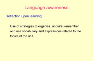Language awareness
Reflection upon learning:


  Use of strategies to organise, acquire, remember
  and use vocabulary and expressions related to the
  topics of the unit.
 