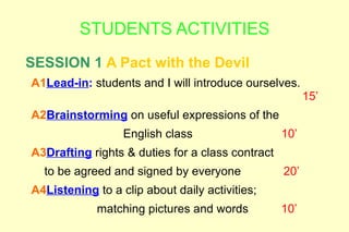 STUDENTS ACTIVITIES
SESSION 1 A Pact with the Devil
A1Lead-in: students and I will introduce ourselves.
                                                        15’
A2Brainstorming on useful expressions of the
                  English class                   10’
A3Drafting rights & duties for a class contract
  to be agreed and signed by everyone             20’
A4Listening to a clip about daily activities;
             matching pictures and words          10’
 