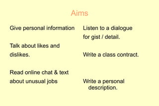 Aims
Give personal information   Listen to a dialogue
                            for gist / detail.
Talk about likes and
dislikes.                   Write a class contract.


Read online chat & text
about unusual jobs          Write a personal
                             description.
 