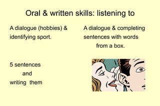 Oral & written skills: listening to
A dialogue (hobbies) &   A dialogue & completing
identifying sport.       sentences with words
                             from a box.


5 sentences
     and
writing them
 