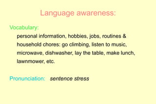Language awareness:
Vocabulary:
  personal information, hobbies, jobs, routines &
  household chores: go climbing, listen to music,
  microwave, dishwasher, lay the table, make lunch,
  lawnmower, etc.


Pronunciation: sentence stress
 