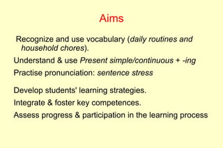 Aims
Recognize and use vocabulary (daily routines and
 household chores).
Understand & use Present simple/continuous + -ing
Practise pronunciation: sentence stress

Develop students' learning strategies.
Integrate & foster key competences.
Assess progress & participation in the learning process
 