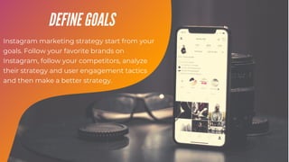 Instagram marketing strategy start from your
goals. Follow your favorite brands on
Instagram, follow your competitors, analyze
their strategy and user engagement tactics
and then make a better strategy.
DEFINE GOALS
 