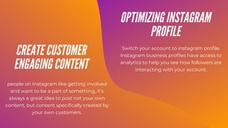 people on Instagram like getting involved
and want to be a part of something, it’s
always a great idea to post not your own
content, but content specifically created by
your own customers.
Switch your account to instagram profile.
Instagram business profiles have access to
analytics to help you see how followers are
interacting with your account.
CREATE CUSTOMER
ENGAGING CONTENT
OPTIMIZING INSTAGRAM
PROFILE
 