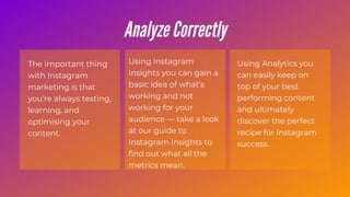The important thing
with Instagram
marketing is that
you’re always testing,
learning, and
optimising your
content.
Using Instagram
Insights you can gain a
basic idea of what’s
working and not
working for your
audience — take a look
at our guide to
Instagram Insights to
find out what all the
metrics mean.
Using Analytics you
can easily keep on
top of your best
performing content
and ultimately
discover the perfect
recipe for Instagram
success.
Analyze Correctly
 