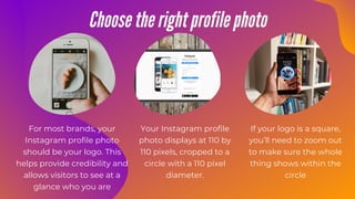 Choose the right profile photo
For most brands, your
Instagram profile photo
should be your logo. This
helps provide credibility and
allows visitors to see at a
glance who you are
Your Instagram profile
photo displays at 110 by
110 pixels, cropped to a
circle with a 110 pixel
diameter.
If your logo is a square,
you’ll need to zoom out
to make sure the whole
thing shows within the
circle
 