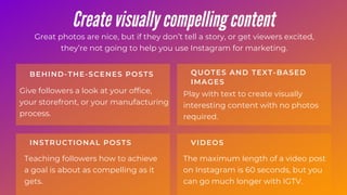 Give followers a look at your office,
your storefront, or your manufacturing
process.
BEHIND-THE-SCENES POSTS
Teaching followers how to achieve
a goal is about as compelling as it
gets.
INSTRUCTIONAL POSTS
Play with text to create visually
interesting content with no photos
required.
QUOTES AND TEXT-BASED
IMAGES
The maximum length of a video post
on Instagram is 60 seconds, but you
can go much longer with IGTV.
VIDEOS
Create visually compelling content
Great photos are nice, but if they don’t tell a story, or get viewers excited,
they’re not going to help you use Instagram for marketing.
 
