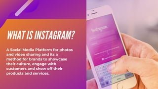 WHAT IS INSTAGRAM?
A Social Media Platform for photos
and video sharing and its a
method for brands to showcase
their culture, engage with
customers and show off their
products and services.
 