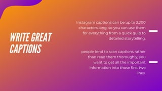 Instagram captions can be up to 2,200
characters long, so you can use them
for everything from a quick quip to
detailed storytelling.
people tend to scan captions rather
than read them thoroughly, you
want to get all the important
information into those first two
lines.
WRITE GREAT
CAPTIONS
 