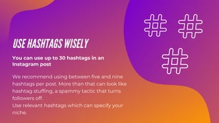 USE HASHTAGS WISELY
We recommend using between five and nine
hashtags per post. More than that can look like
hashtag stuffing, a spammy tactic that turns
followers off.
Use relevant hashtags which can specify your
niche.
You can use up to 30 hashtags in an
Instagram post
 