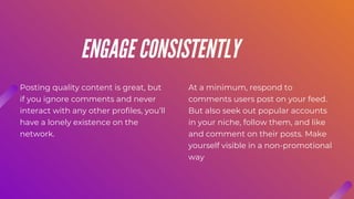 Posting quality content is great, but
if you ignore comments and never
interact with any other profiles, you’ll
have a lonely existence on the
network.
At a minimum, respond to
comments users post on your feed.
But also seek out popular accounts
in your niche, follow them, and like
and comment on their posts. Make
yourself visible in a non-promotional
way
ENGAGE CONSISTENTLY
 