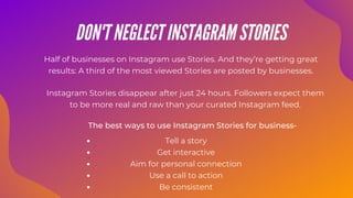 Instagram Stories disappear after just 24 hours. Followers expect them
to be more real and raw than your curated Instagram feed.
Half of businesses on Instagram use Stories. And they’re getting great
results: A third of the most viewed Stories are posted by businesses.
The best ways to use Instagram Stories for business-
DON'T NEGLECT INSTAGRAM STORIES
Tell a story
Get interactive
Aim for personal connection
Use a call to action
Be consistent
 