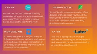 You can use this tool to create stunning
images both for your Instagram feed and in
your posts. When it comes to creating
stories, Canva is the tool for the work
CANVA
Iconosquare gives you insights into your
followers and likes as well as providing you
with particular info about the location of
your followers and more importantly their
influence on social media.
ICONOSQUARE
Sprout Social’s Instagram analytics offers
detailed analytics about your brand that
helps you to monitor your performance.
Sprout Social offers tools for tracking
#hashtags and comments.
SPROUT SOCIAL
This tool is equipped with multiple
features for preparing your campaigns as
well as exploring #hashtags and sharing
of User Generated Content.
LATER
 